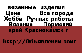 вязанные  изделия  › Цена ­ 100 - Все города Хобби. Ручные работы » Вязание   . Пермский край,Краснокамск г.